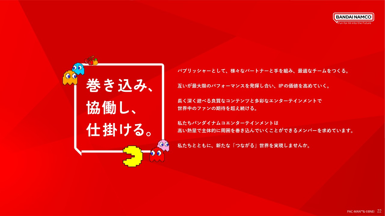 パブリッシャーとして多様なパートナーと協働し、最適なチームをつくることでIPの価値を高め、世界中のファンの期待を超えるエンターテインメントを生み出していく姿勢を示している。周囲を巻き込みながら新たな「つながる」世界を共につくる仲間を求めている。