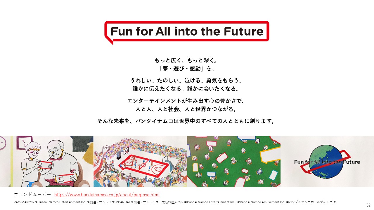 パーパス「Fun for All into the Future」を掲げ、夢・遊び・感動を通じて人と人、人と社会、人と世界がつながる未来を目指す考えを示している。エンターテインメントが生み出す感情や体験を、世界中の人とともに広げていく姿勢が表現されている。
